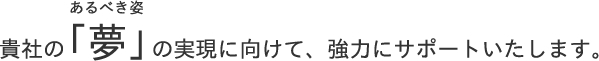 貴社の「夢(あるべき姿)」の実現に向けて、強力にサポートいたします。